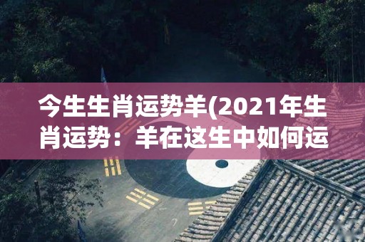 今生生肖运势羊(2021年生肖运势：羊在这生中如何运筹帷幄？)