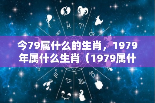 今79属什么的生肖，1979年属什么生肖（1979属什么生肖 今年多大了）