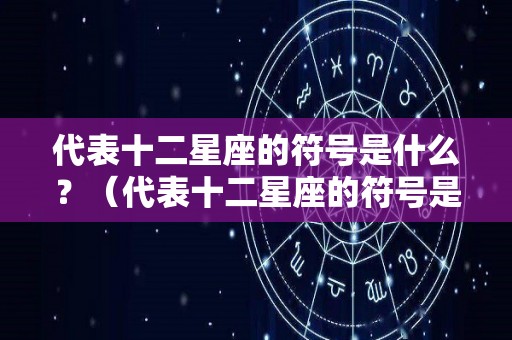 代表十二星座的符号是什么？（代表十二星座的符号是什么呢）