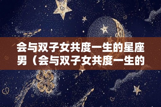 会与双子女共度一生的星座男（会与双子女共度一生的星座男有哪些）