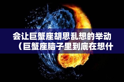 会让巨蟹座胡思乱想的举动（巨蟹座脑子里到底在想什么）