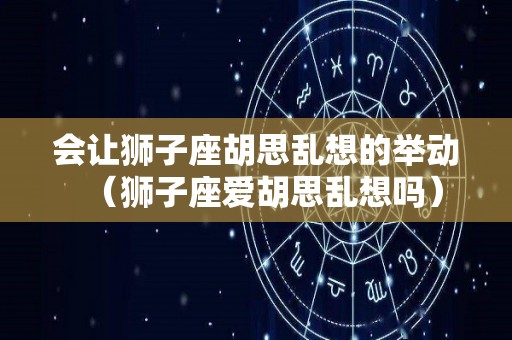 会让狮子座胡思乱想的举动（狮子座爱胡思乱想吗）