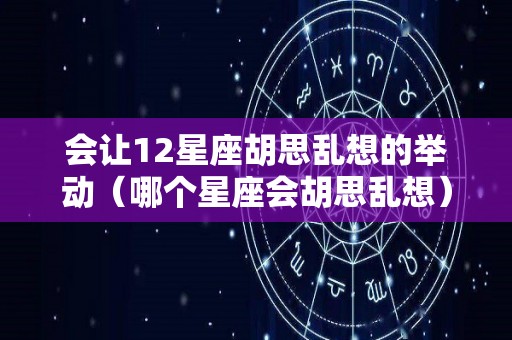 会让12星座胡思乱想的举动（哪个星座会胡思乱想）