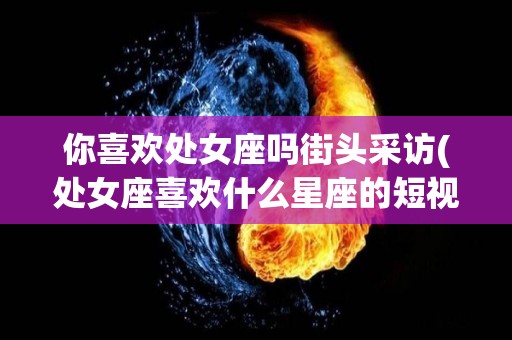 你喜欢处女座吗街头采访(处女座喜欢什么星座的短视频)