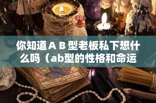 你知道ＡＢ型老板私下想什么吗（ab型的性格和命运）