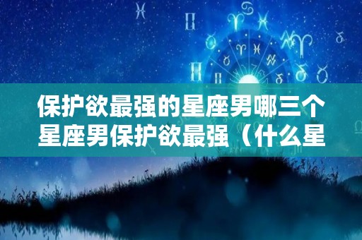 保护欲最强的星座男哪三个星座男保护欲最强（什么星座有保护欲）