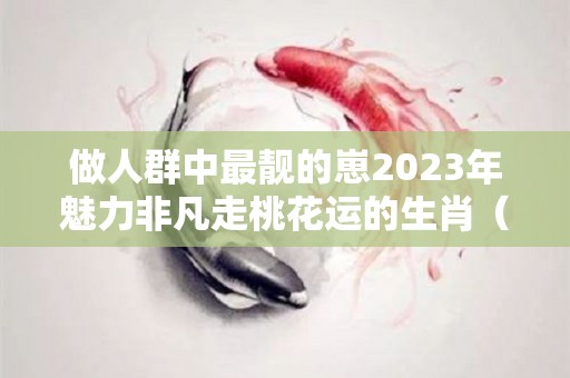 做人群中最靓的崽2023年魅力非凡走桃花运的生肖（2022年桃花旺盛的生肖）