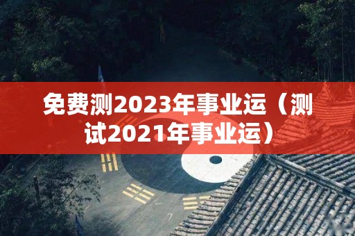 免费测2023年事业运（测试2021年事业运）