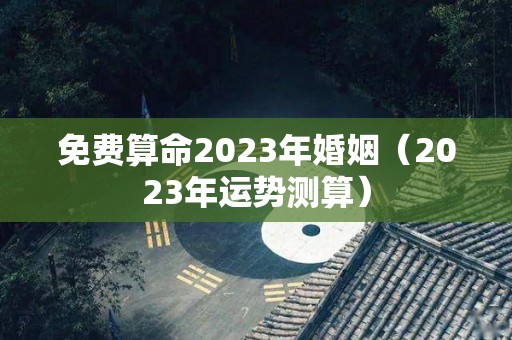 免费算命2023年婚姻（2023年运势测算）