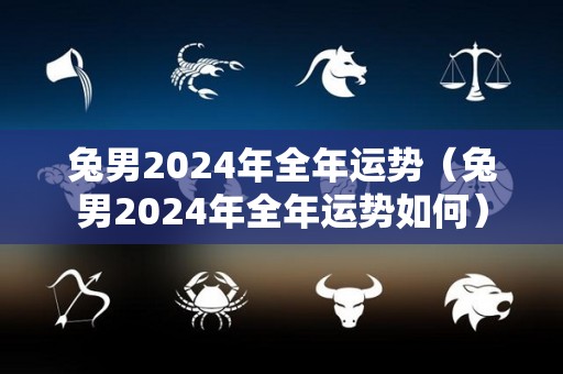 兔男2024年全年运势（兔男2024年全年运势如何）