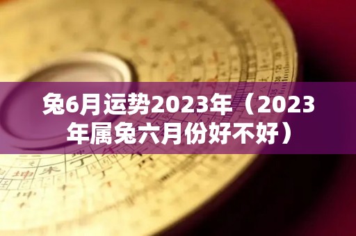 兔6月运势2023年（2023年属兔六月份好不好）