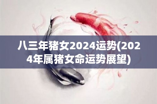 八三年猪女2024运势(2024年属猪女命运势展望)