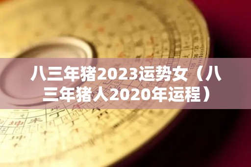 八三年猪2023运势女（八三年猪人2020年运程）