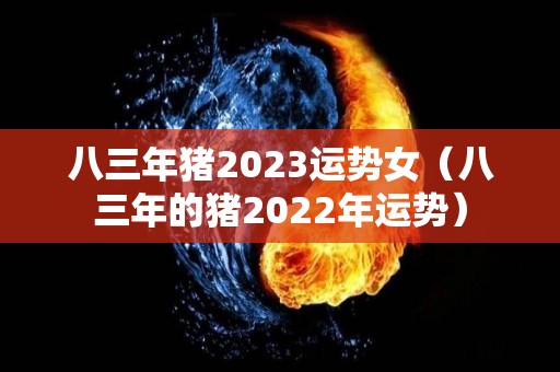 八三年猪2023运势女（八三年的猪2022年运势）