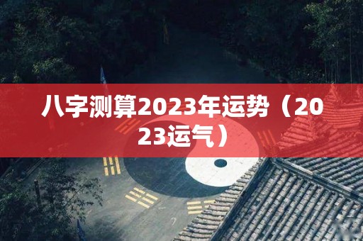 八字测算2023年运势（2023运气）