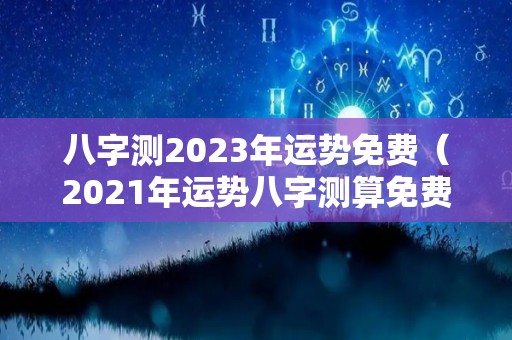 八字测2023年运势免费（2021年运势八字测算免费）