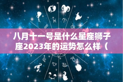 八月十一号是什么星座狮子座2023年的运势怎么样（八月一日的狮子座）