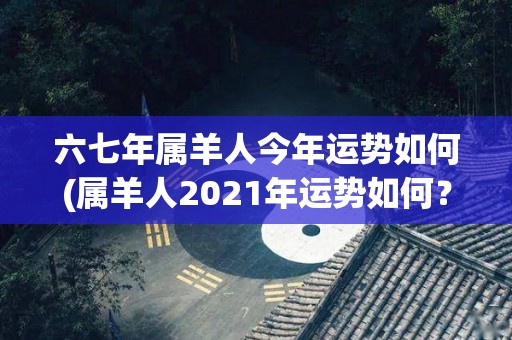 六七年属羊人今年运势如何(属羊人2021年运势如何？)