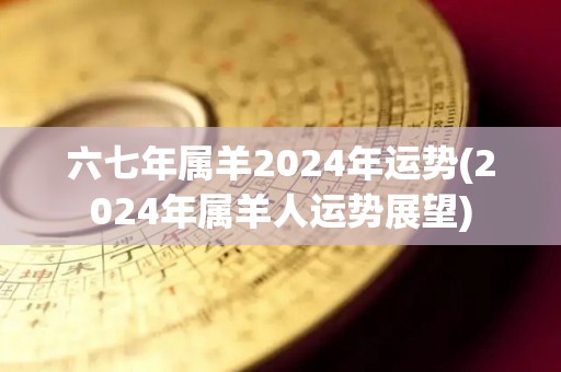 六七年属羊2024年运势(2024年属羊人运势展望)