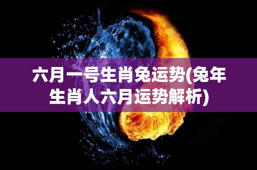 六月一号生肖兔运势(兔年生肖人六月运势解析)