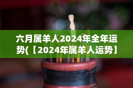 六月属羊人2024年全年运势(【2024年属羊人运势】全年财运旺盛，学习进步明显，工作事业稳步发展！)