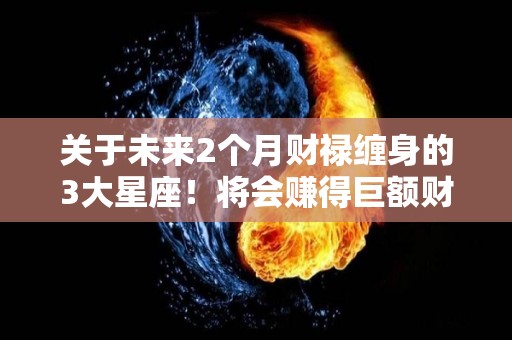 关于未来2个月财禄缠身的3大星座！将会赚得巨额财富的信息