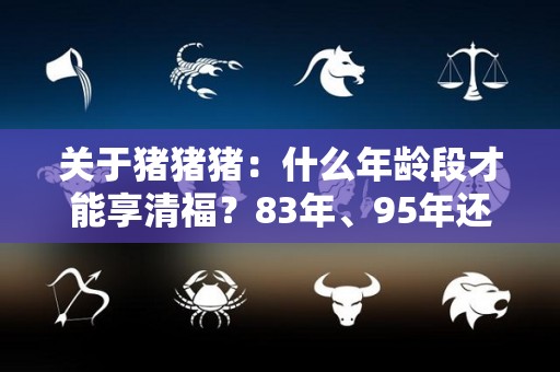 关于猪猪猪：什么年龄段才能享清福？83年、95年还有07年的注意了的信息