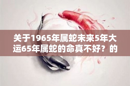 关于1965年属蛇未来5年大运65年属蛇的命真不好？的信息