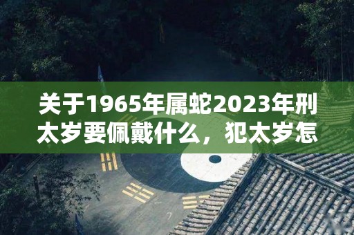 关于1965年属蛇2023年刑太岁要佩戴什么，犯太岁怎么化解的信息