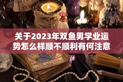 关于2023年双鱼男学业运势怎么样顺不顺利有何注意事项的信息