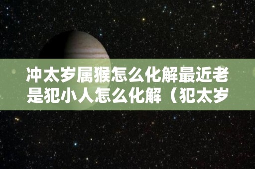 冲太岁属猴怎么化解最近老是犯小人怎么化解（犯太岁化解方法生肖猴）