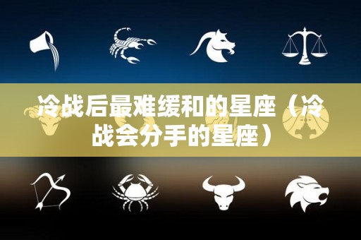 冷战后最难缓和的星座（冷战会分手的星座）