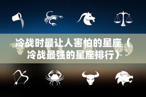 冷战时最让人害怕的星座（冷战最强的星座排行）