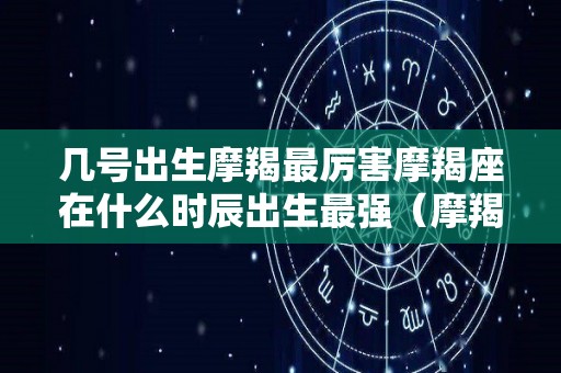 几号出生摩羯最厉害摩羯座在什么时辰出生最强（摩羯座在什么时候出生）