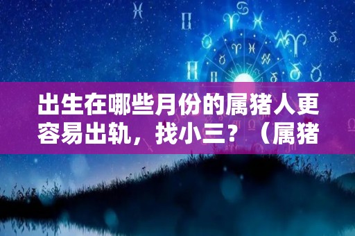 出生在哪些月份的属猪人更容易出轨，找小三？（属猪几月出生容易犯桃花）