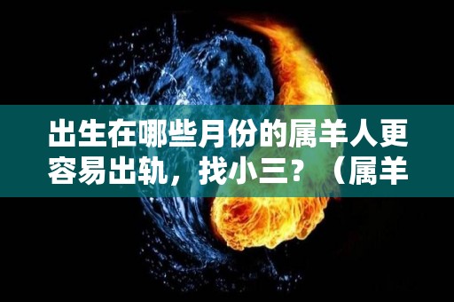 出生在哪些月份的属羊人更容易出轨，找小三？（属羊哪个月份出生的男人最好）