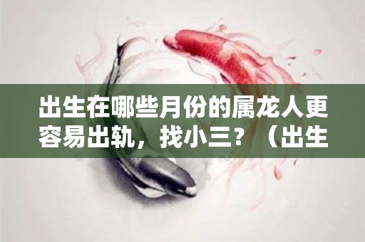 出生在哪些月份的属龙人更容易出轨，找小三？（出生在哪些月份的属龙人更容易出轨,找小三好不好）