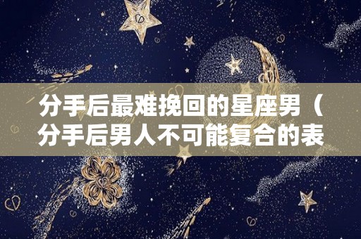 分手后最难挽回的星座男（分手后男人不可能复合的表现）