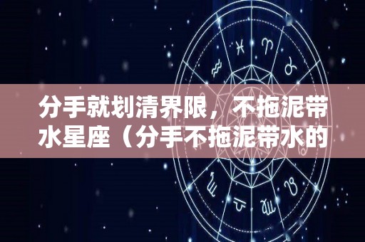 分手就划清界限，不拖泥带水星座（分手不拖泥带水的男人）