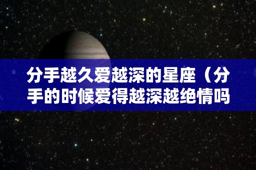 分手越久爱越深的星座（分手的时候爱得越深越绝情吗）