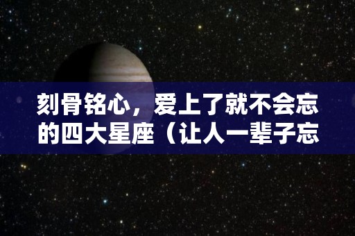 刻骨铭心，爱上了就不会忘的四大星座（让人一辈子忘不了的星座男）