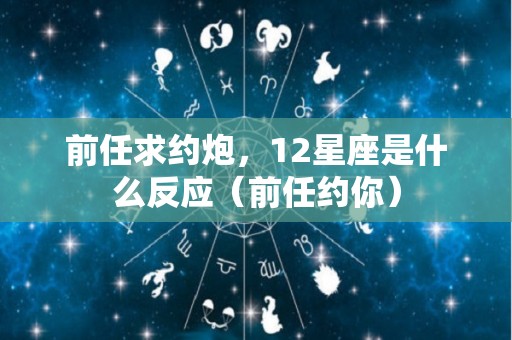 前任求约炮，12星座是什么反应（前任约你）