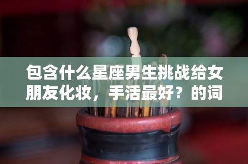 包含什么星座男生挑战给女朋友化妆，手活最好？的词条