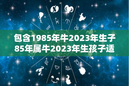 包含1985年牛2023年生子85年属牛2023年生孩子适宜吗的词条