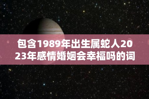 包含1989年出生属蛇人2023年感情婚姻会幸福吗的词条