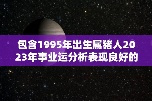 包含1995年出生属猪人2023年事业运分析表现良好的词条