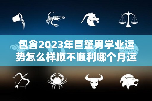 包含2023年巨蟹男学业运势怎么样顺不顺利哪个月运势最佳的词条