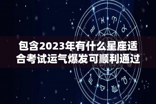 包含2023年有什么星座适合考试运气爆发可顺利通过的词条