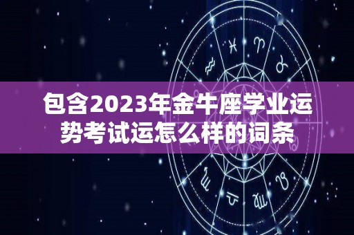 包含2023年金牛座学业运势考试运怎么样的词条