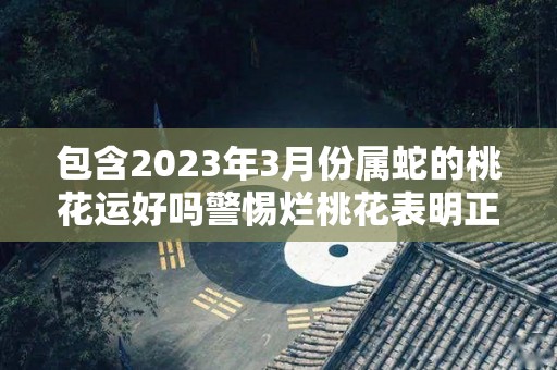 包含2023年3月份属蛇的桃花运好吗警惕烂桃花表明正确态度的词条